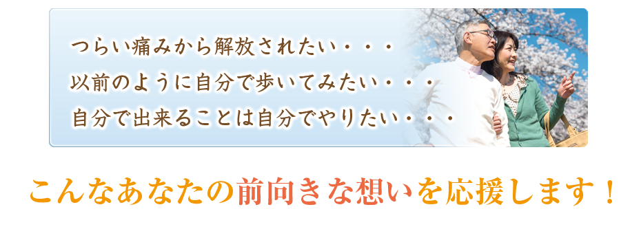 つらい痛みから解放されたい・・・以前のように自分で歩いてみたい・・・自分で出来ることは自分でやりたい・・・こんなあなたの前向きな想いを応援します!