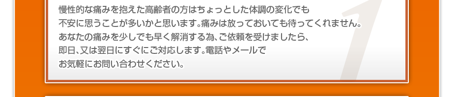 慢性的な痛みを抱えた高齢者の方はちょっとした体調の変化でも不安に思うことが多いかと思います。痛みは放っておいても待ってくれません。あなたの痛みを少しでも早く解消する為、ご依頼を受けましたら、即日、又は翌日にすぐにご対応します。電話やメールでお気軽にお問い合わせください。
