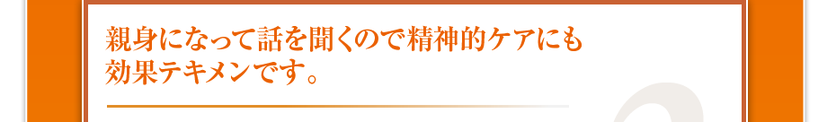 親身になって話を聞くので精神的ケアにも効果テキメンです。