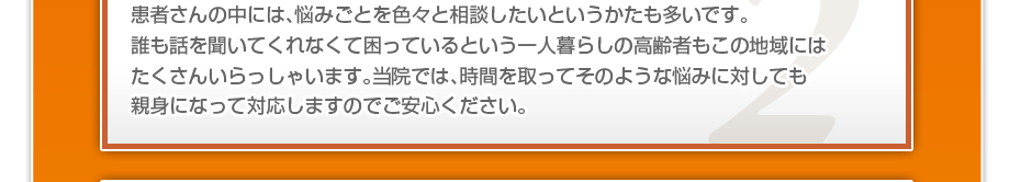 患者さんの中には、悩みごとを色々と相談したいというかたも多いです。誰も話を聞いてくれなくて困っているという一人暮らしの高齢者もこの地域にはたくさんいらっしゃいます。当院では、時間を取ってそのような悩みに対しても親身になって対応しますのでご安心ください。
