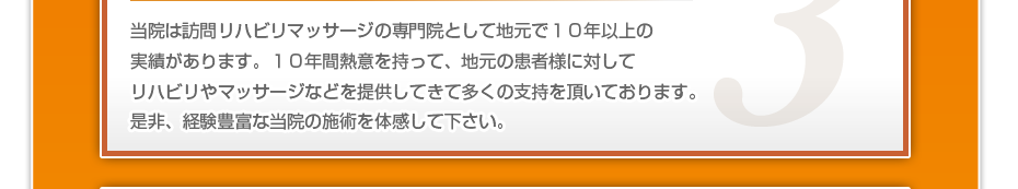 当院は訪問リハビリマッサージの専門院として地元で10年以上の実績があります。10年間熱意を持って、地元の患者様に対してリハビリやマッサージなどを提供してきて多くの支持を頂いております。是非、経験豊富な当院の施術を体感して下さい。