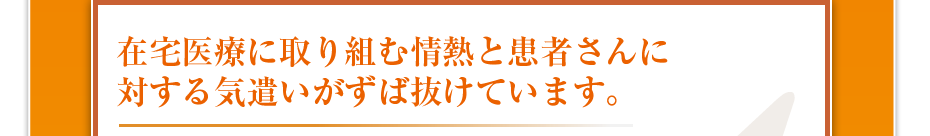 在宅医療に取り組む情熱と患者さんに対する気遣いがずば抜けています。