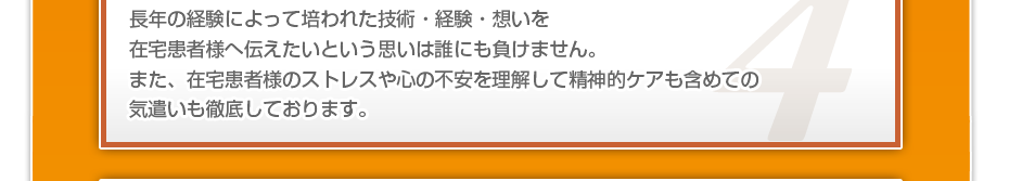 長年の経験によって培われた技術・経験・想いを在宅患者様へ伝えたいという思いは誰にも負けません。また、在宅患者様のストレスや心の不安を理解して精神的ケアも含めての気遣いも徹底しております。