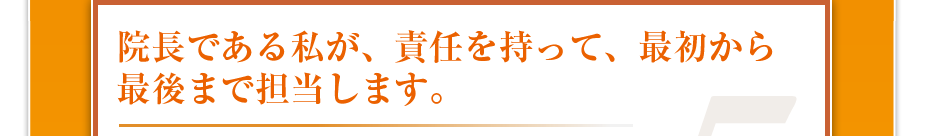 院長である私が、責任を持って、最初から最後まで担当します。