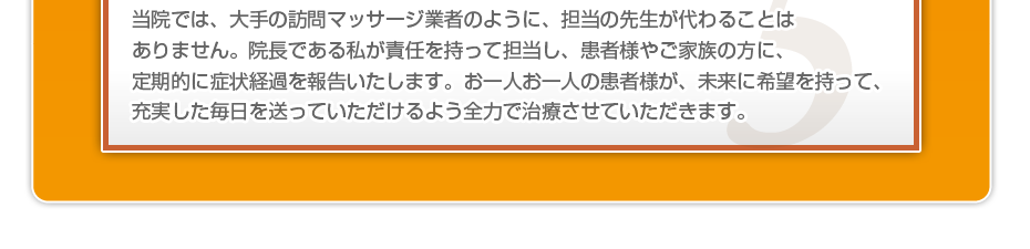 当院では、大手の訪問マッサージ業者のように、担当の先生が代わることはありません。院長である私が責任を持って担当し、患者様やご家族の方に、定期的に症状経過を報告いたします。お一人お一人の患者様が、未来に希望を持って、充実した毎日を送っていただけるよう全力で治療させていただきます。