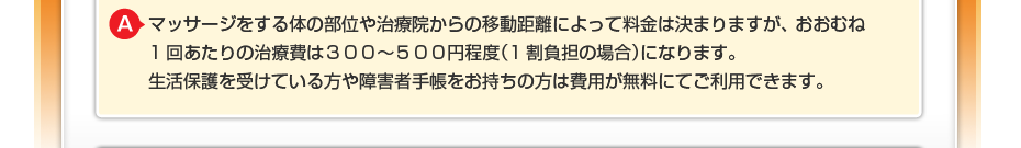 マッサージをする体の部位や治療院からの移動距離によって料金は決まりますが、 おおむね1回あたりの治療費は300~500円程度(1割負担の場合)になります。 生活保護を受けている方や障害者手帳をお持ちの方は費用が無料にてご利用できます。